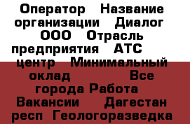 Оператор › Название организации ­ Диалог, ООО › Отрасль предприятия ­ АТС, call-центр › Минимальный оклад ­ 28 000 - Все города Работа » Вакансии   . Дагестан респ.,Геологоразведка п.